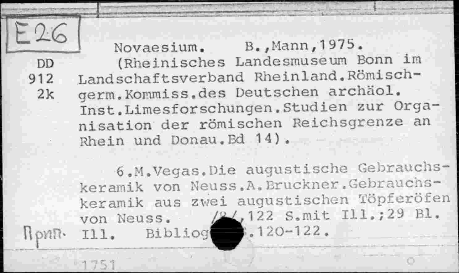 ﻿12.6
______ Novaesium. B.,Mann,1975.
DD	(Rheinisches Landesmuseum Bonn im
912 Landschaftsverband Rheinland.Römisch-2k germ.Kommiss.des Deutschen archäol.
Inst.Limesforschungen.Studien zur Organisation der römischen Reichsgrenze an Rhein und Donau.Ed 14).
6.M.Vegas.Die augustische Gebrauchskeramik von Neuss.A.Bruckner.Gebrauchs-keramik aus zwei augustischen Töpferöfen von Neuss. ^^^122 S.mit Ill.;29 Bl. ПрИП* Ill. Bibliog^B. 1 20-1 22 .